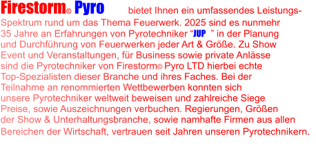 Firestorm© Pyro LTD  bietet Ihnen ein umfassendes Leistungs- Spektrum rund um das Thema Feuerwerk. 2025 sind es nunmehr 35 Jahre an Erfahrungen von Pyrotechniker “JUP©” in der Planung  und Durchführung von Feuerwerken jeder Art & Größe. Zu Show Event und Veranstaltungen, für Business sowie private Anlässe  sind die Pyrotechniker von Firestorm© Pyro LTD hierbei echte Top-Spezialisten dieser Branche und ihres Faches. Bei der  Teilnahme an renommierten Wettbewerben konnten sich  unsere Pyrotechniker weltweit beweisen und zahlreiche Siege Preise, sowie Auszeichnungen verbuchen. Regierungen, Größen  der Show & Unterhaltungsbranche, sowie namhafte Firmen aus allen Bereichen der Wirtschaft, vertrauen seit Jahren unseren Pyrotechnikern.