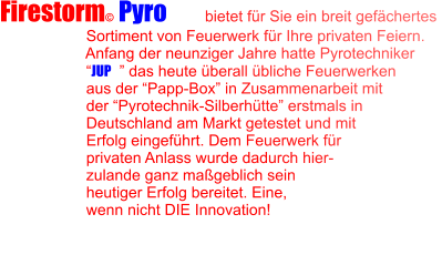 Firestorm© Pyro LTD  bietet für Sie ein breit gefächertes                      Sortiment von Feuerwerk für Ihre privaten Feiern.                      Anfang der neunziger Jahre hatte Pyrotechniker                      “JUP©” das heute überall übliche Feuerwerken                      aus der “Papp-Box” in Zusammenarbeit mit                      der “Pyrotechnik-Silberhütte” erstmals in                      Deutschland am Markt getestet und mit                      Erfolg eingeführt. Dem Feuerwerk für                      privaten Anlass wurde dadurch hier-                     zulande ganz maßgeblich sein                      heutiger Erfolg bereitet. Eine,                      wenn nicht DIE Innovation!